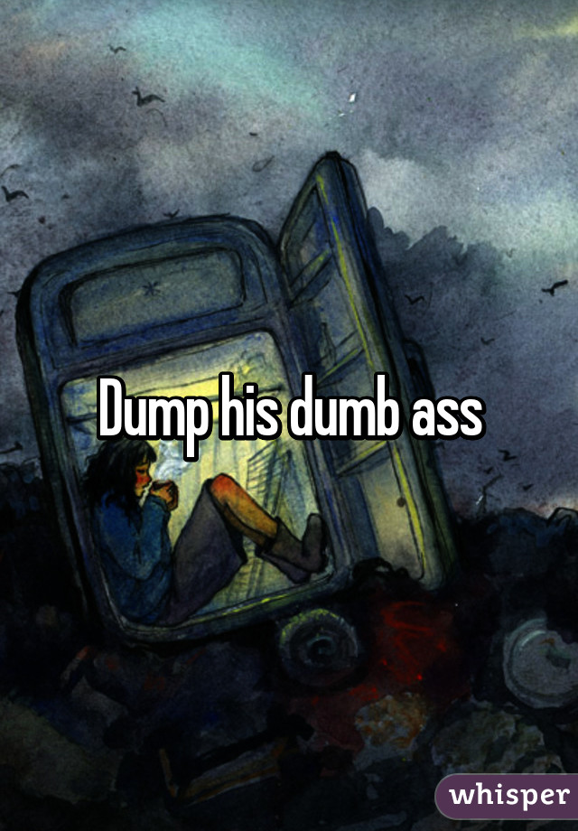 Dump his dumb ass