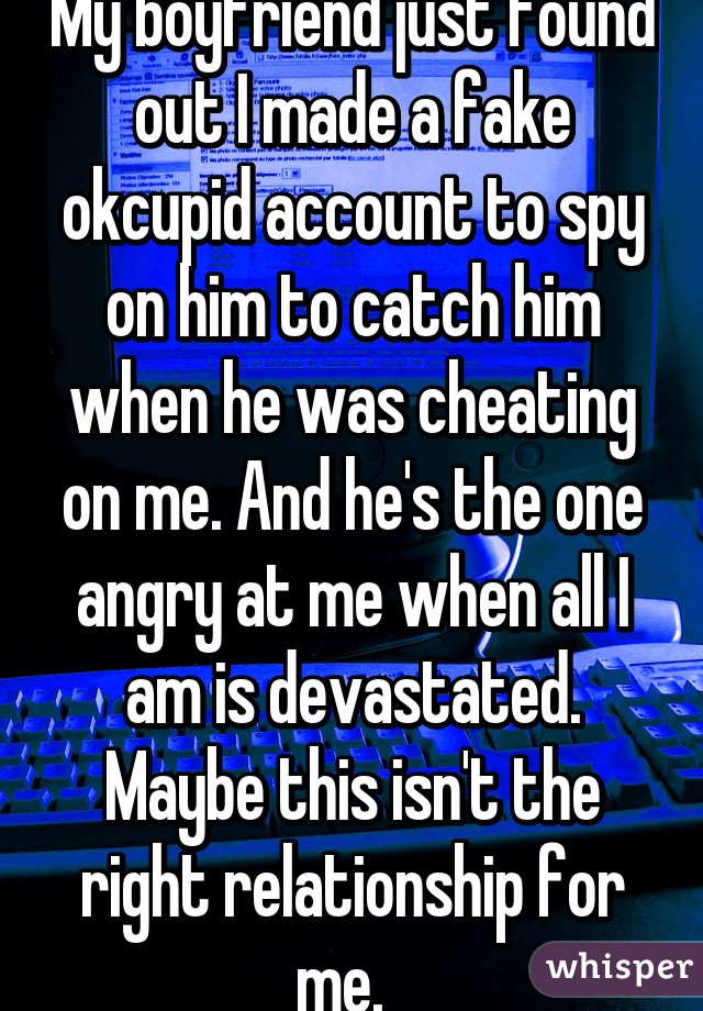 My boyfriend just found out I made a fake okcupid account to spy on him to catch him when he was cheating on me. And he's the one angry at me when all I am is devastated. Maybe this isn't the right relationship for me.  