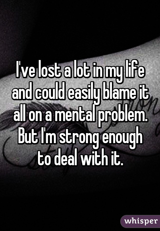 I've lost a lot in my life and could easily blame it all on a mental problem. But I'm strong enough to deal with it.