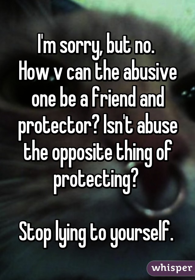 I'm sorry, but no. 
How v can the abusive one be a friend and protector? Isn't abuse the opposite thing of protecting? 

Stop lying to yourself. 