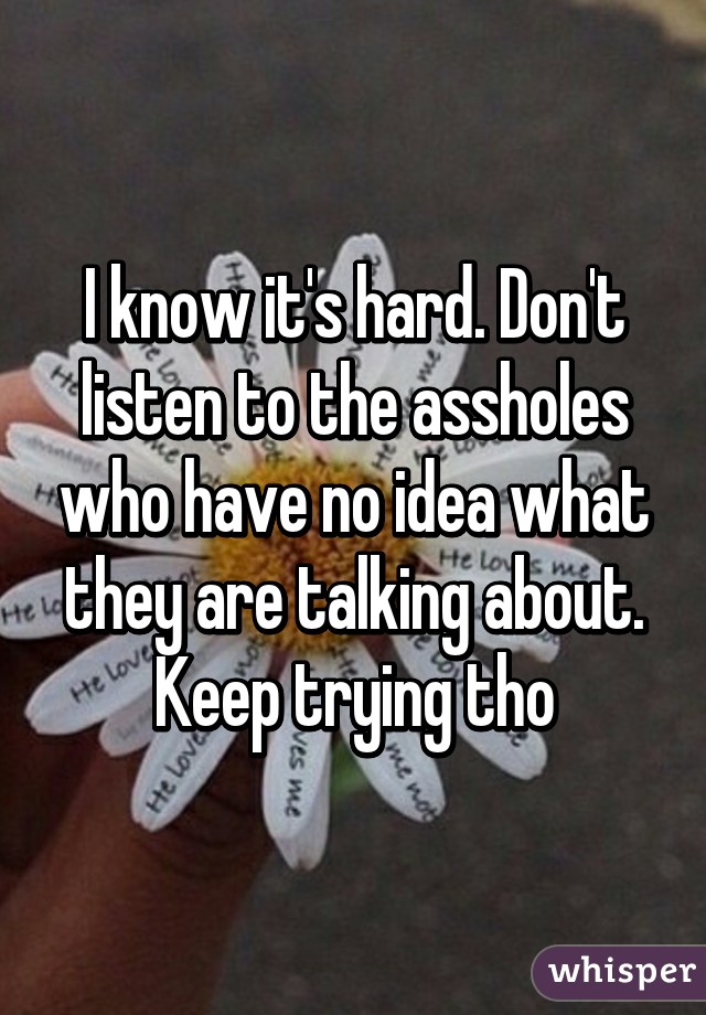 I know it's hard. Don't listen to the assholes who have no idea what they are talking about. Keep trying tho