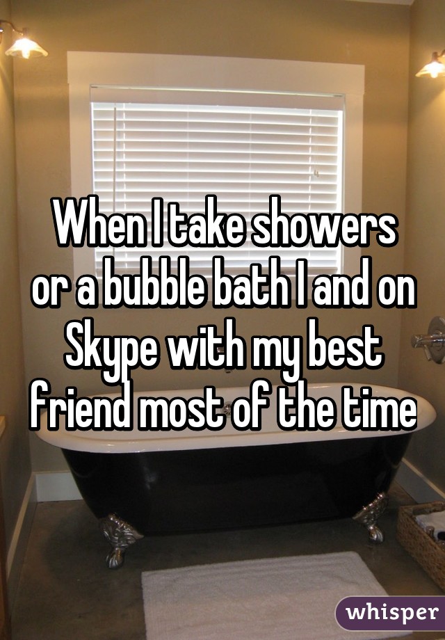When I take showers or a bubble bath I and on Skype with my best friend most of the time