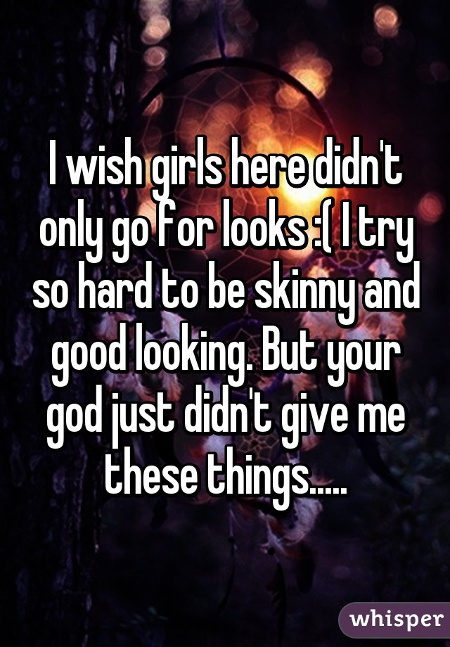 I wish girls here didn't only go for looks :( I try so hard to be skinny and good looking. But your god just didn't give me these things.....