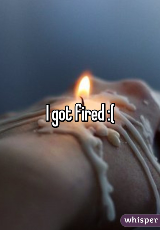 I got fired :(