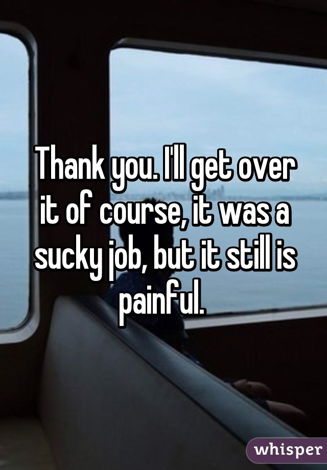 Thank you. I'll get over it of course, it was a sucky job, but it still is painful. 