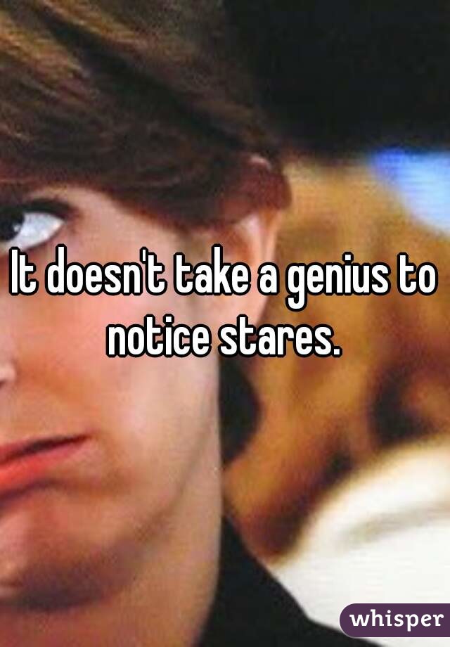 It doesn't take a genius to notice stares. 