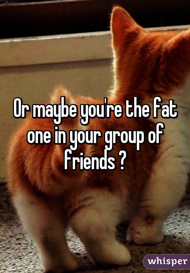 Or maybe you're the fat one in your group of friends 😂