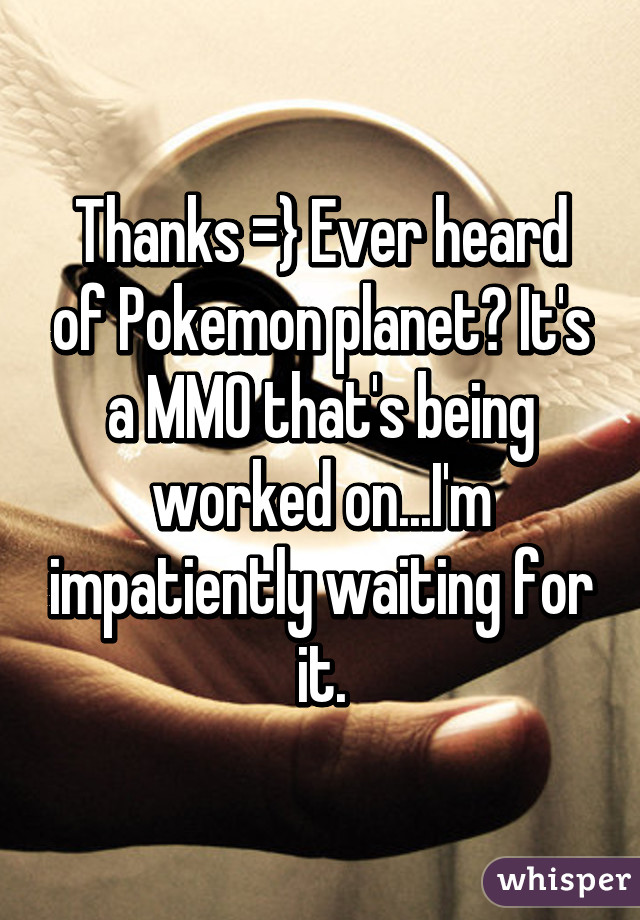 Thanks =} Ever heard of Pokemon planet? It's a MMO that's being worked on...I'm impatiently waiting for it.