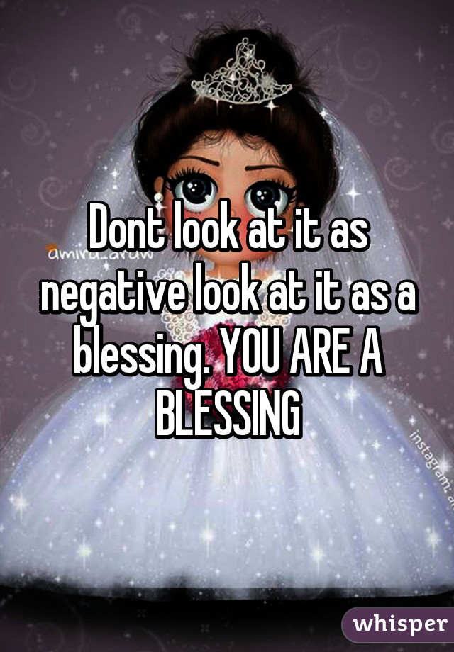 Dont look at it as negative look at it as a blessing. YOU ARE A BLESSING