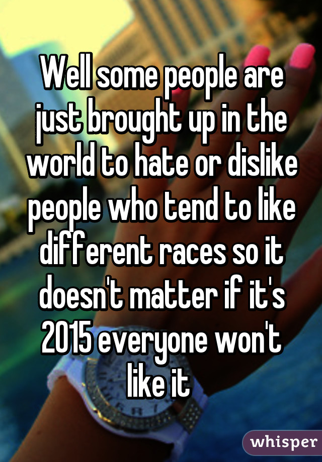 Well some people are just brought up in the world to hate or dislike people who tend to like different races so it doesn't matter if it's 2015 everyone won't like it 