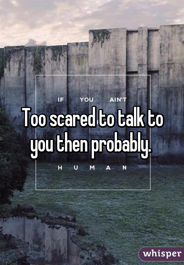 Too scared to talk to you then probably. 