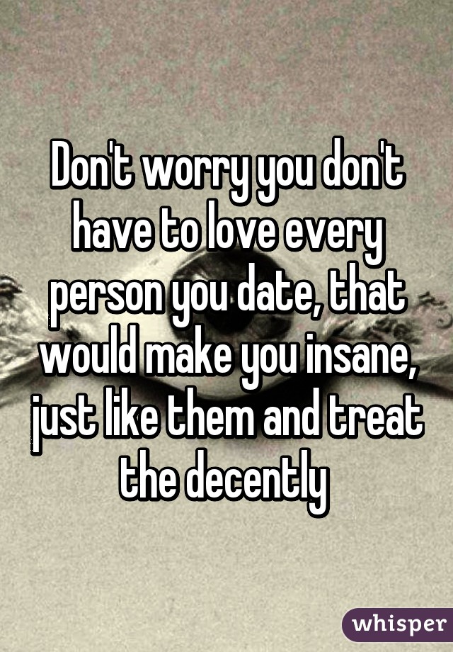 Don't worry you don't have to love every person you date, that would make you insane, just like them and treat the decently 