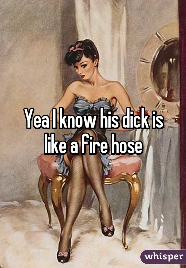 Yea I know his dick is like a fire hose