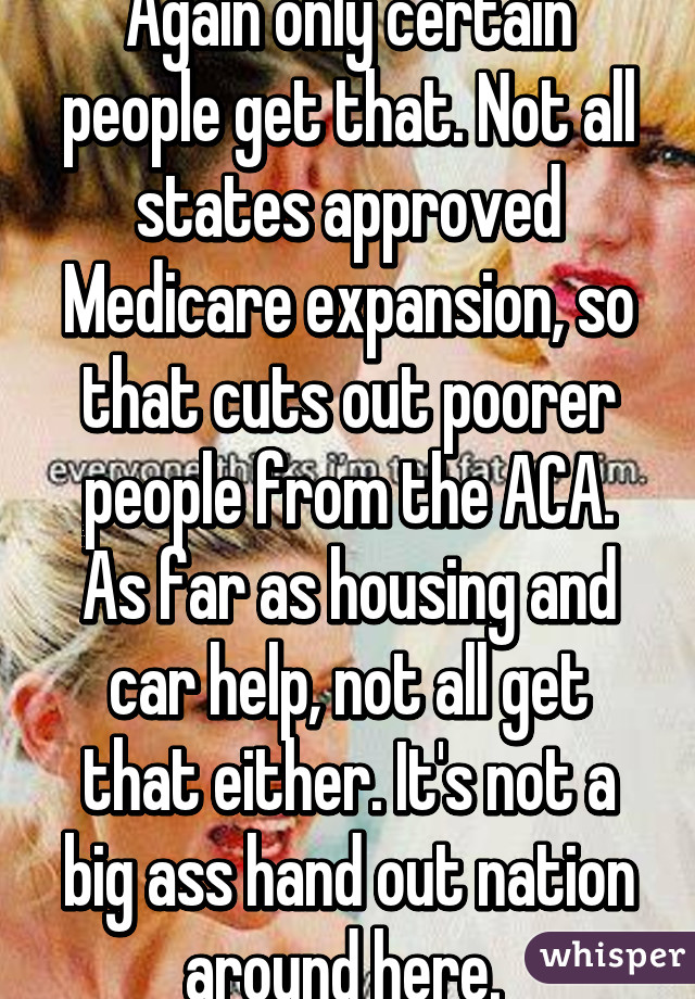 Again only certain people get that. Not all states approved Medicare expansion, so that cuts out poorer people from the ACA. As far as housing and car help, not all get that either. It's not a big ass hand out nation around here. 