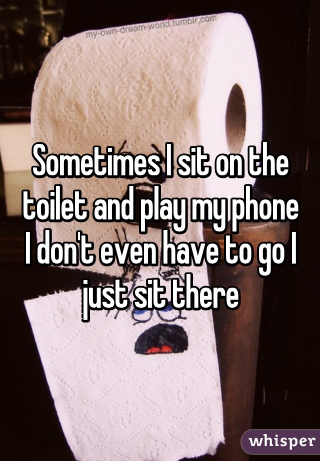Sometimes I sit on the toilet and play my phone I don't even have to go I just sit there