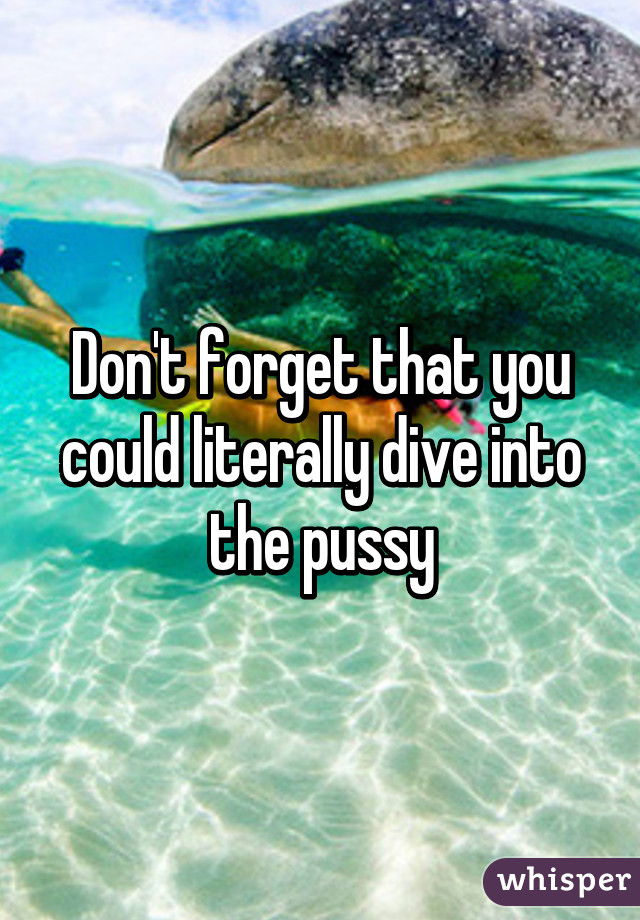 Don't forget that you could literally dive into the pussy