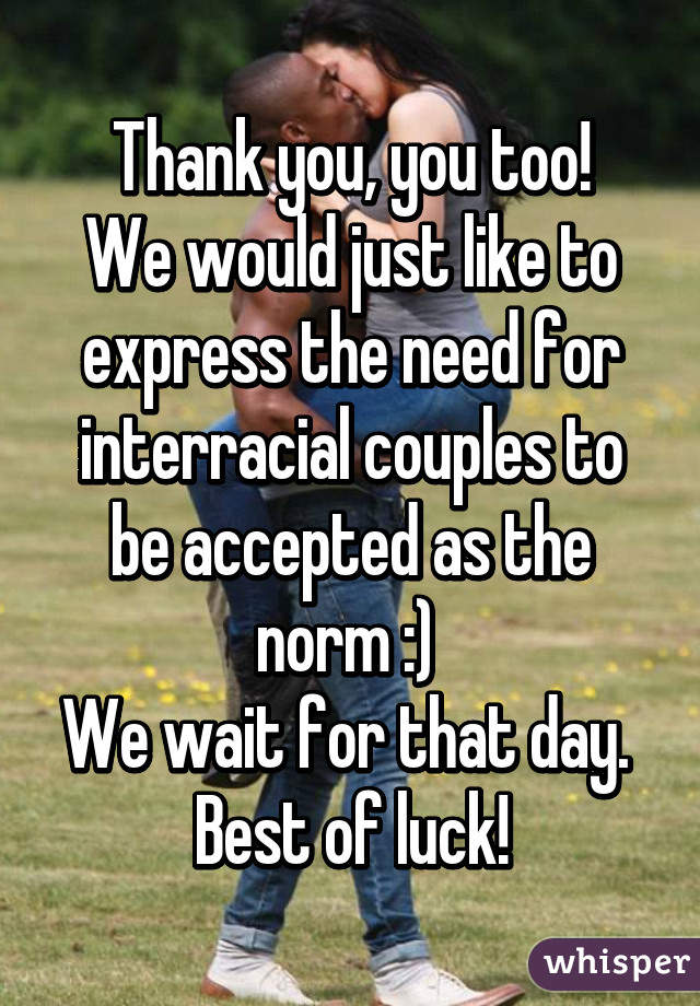 Thank you, you too!
We would just like to express the need for interracial couples to be accepted as the norm :) 
We wait for that day. 
Best of luck!