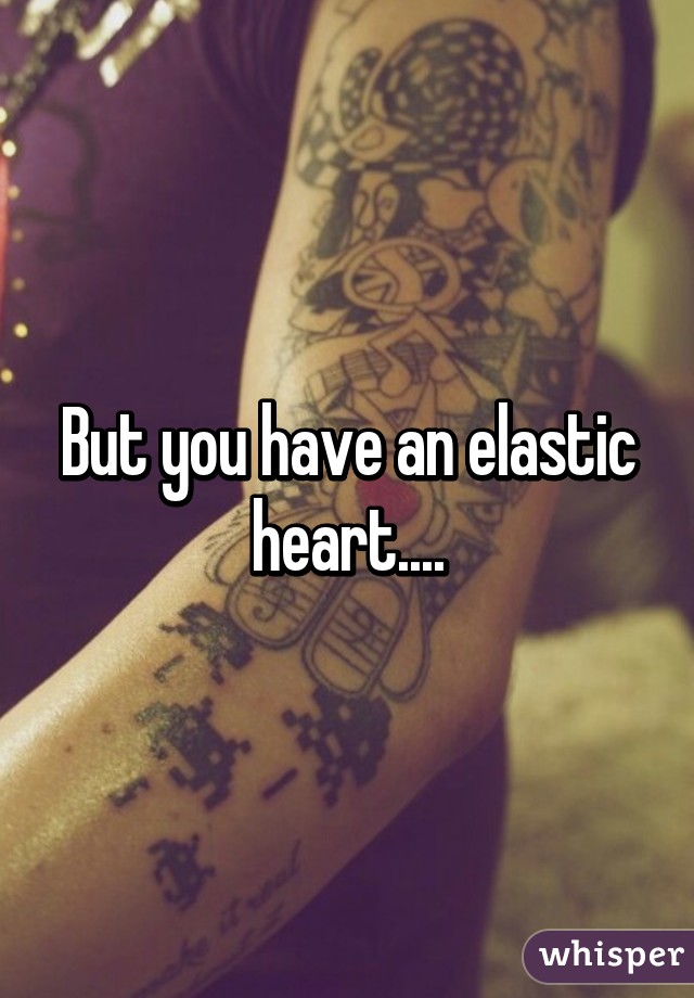 But you have an elastic heart....