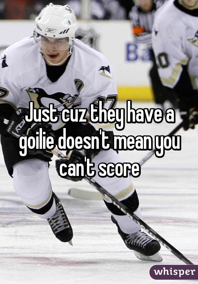 Just cuz they have a goilie doesn't mean you can't score