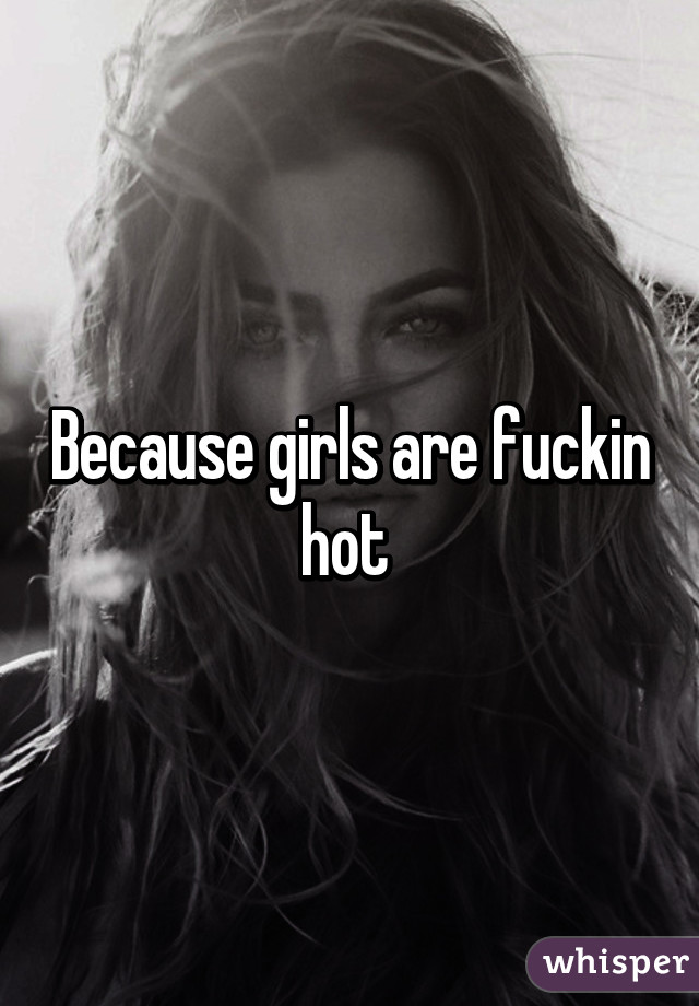 Because girls are fuckin hot 