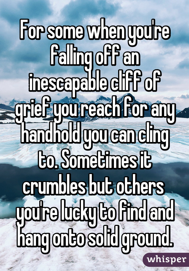 For some when you're falling off an inescapable cliff of grief you reach for any handhold you can cling to. Sometimes it crumbles but others  you're lucky to find and hang onto solid ground.