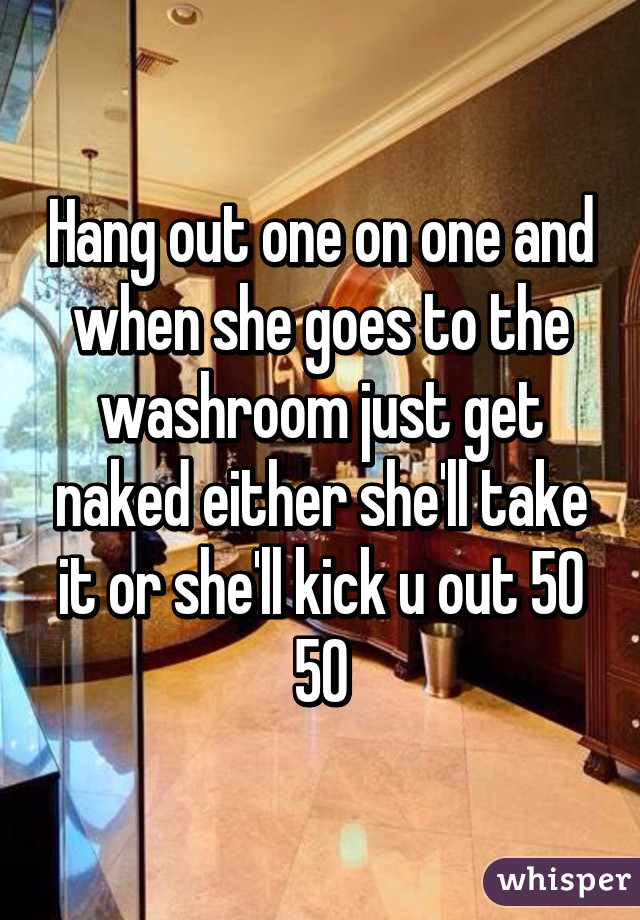 Hang out one on one and when she goes to the washroom just get naked either she'll take it or she'll kick u out 50 50