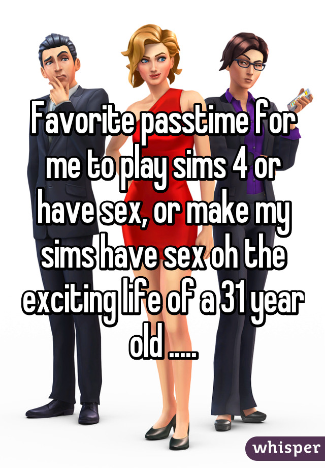 Favorite passtime for me to play sims 4 or have sex, or make my sims have sex oh the exciting life of a 31 year old .....