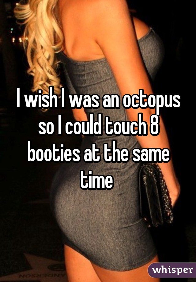 I wish I was an octopus so I could touch 8 booties at the same time 