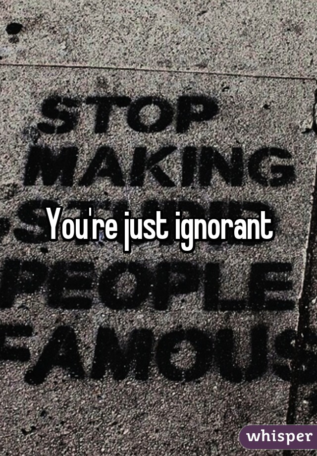 You're just ignorant