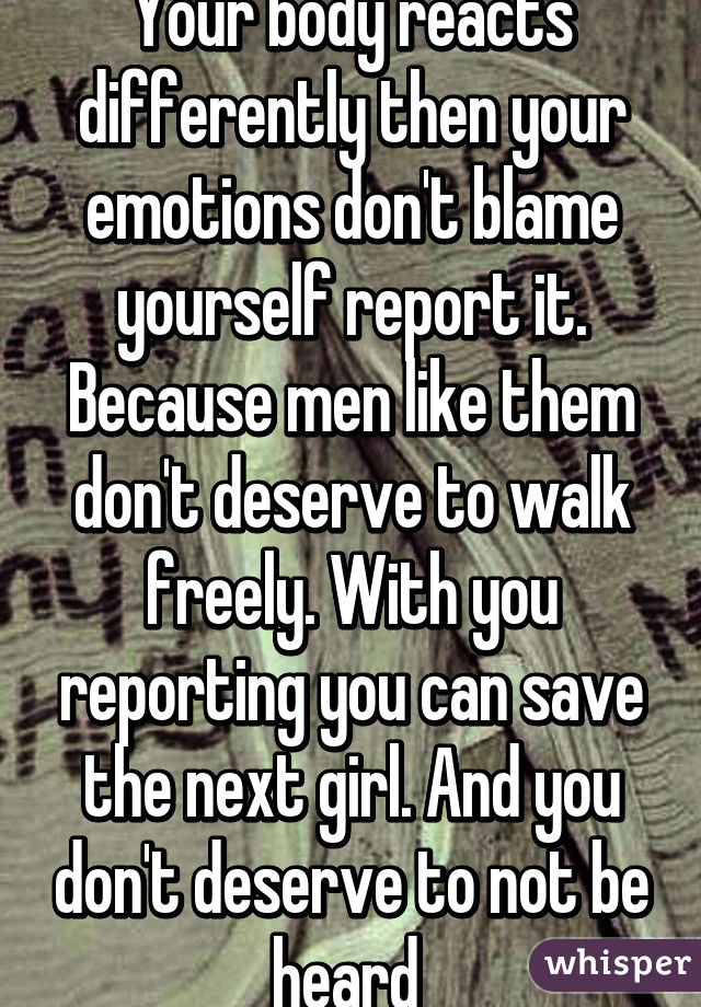 Your body reacts differently then your emotions don't blame yourself report it. Because men like them don't deserve to walk freely. With you reporting you can save the next girl. And you don't deserve to not be heard 