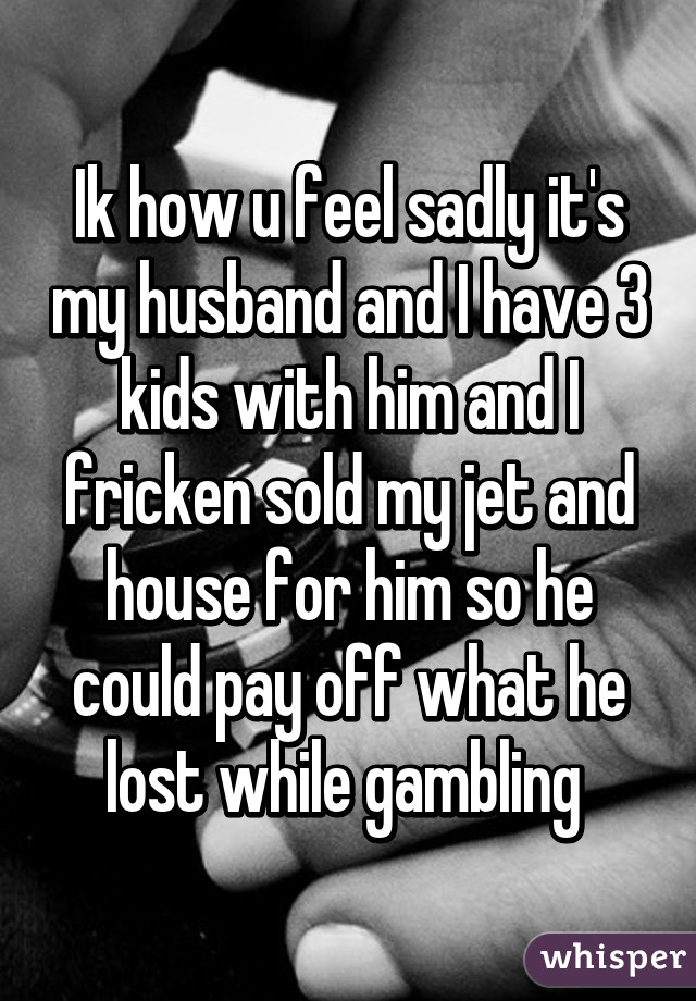 Ik how u feel sadly it's my husband and I have 3 kids with him and I fricken sold my jet and house for him so he could pay off what he lost while gambling 