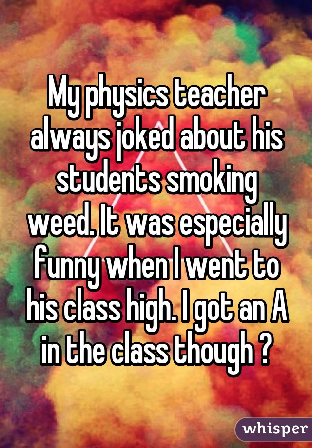 My physics teacher always joked about his students smoking weed. It was especially funny when I went to his class high. I got an A in the class though 👌