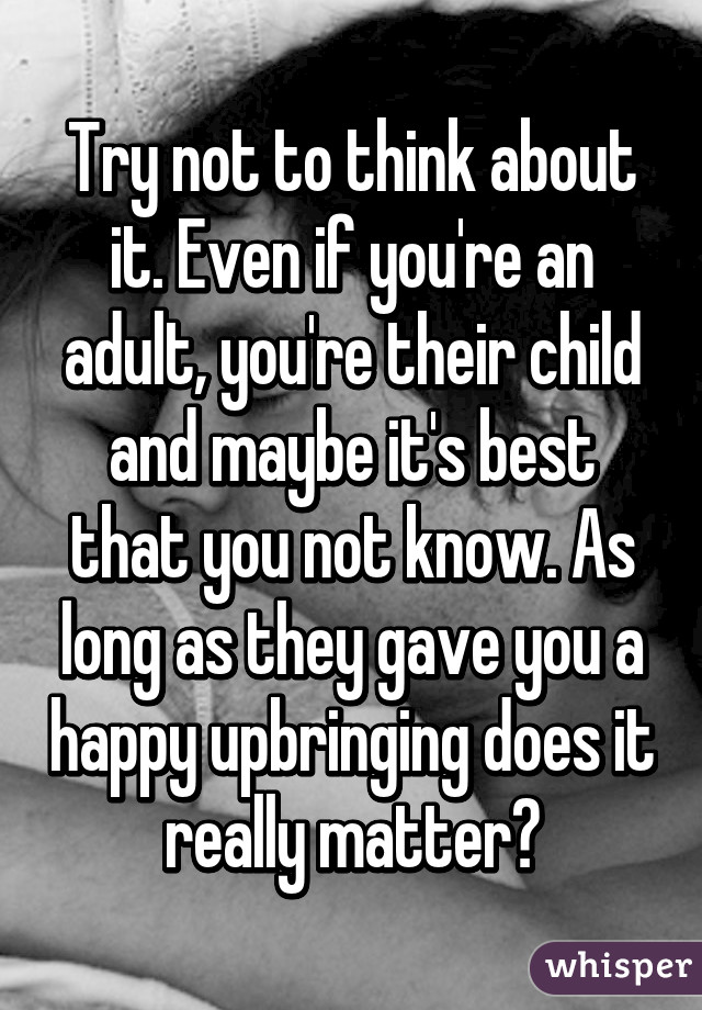 Try not to think about it. Even if you're an adult, you're their child and maybe it's best that you not know. As long as they gave you a happy upbringing does it really matter?
