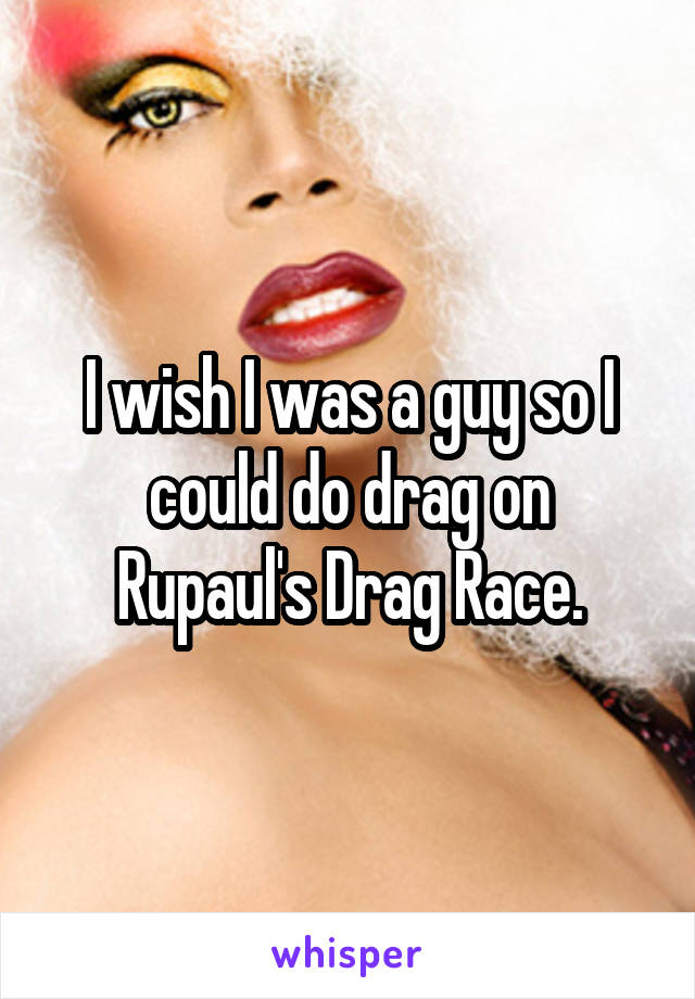 I wish I was a guy so I could do drag on Rupaul's Drag Race.