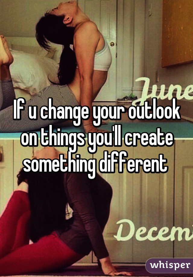 If u change your outlook on things you'll create something different 