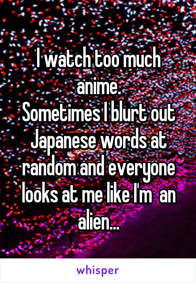 I watch too much anime.
Sometimes I blurt out Japanese words at random and everyone looks at me like I'm  an alien...