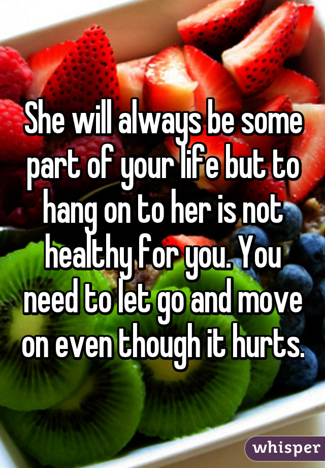 She will always be some part of your life but to hang on to her is not healthy for you. You need to let go and move on even though it hurts.