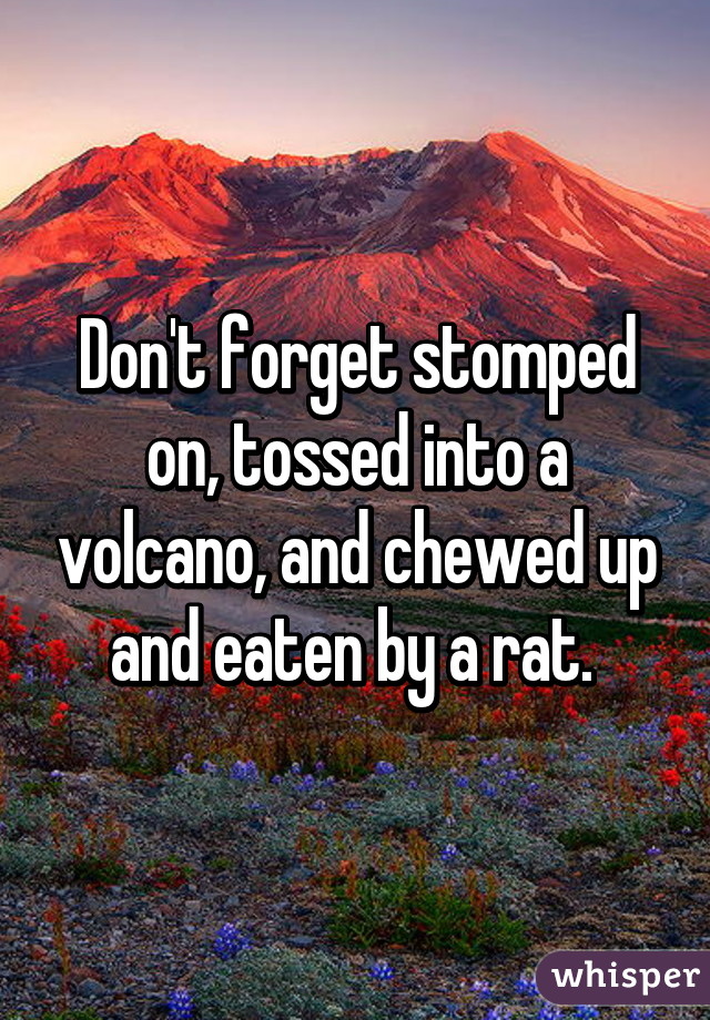 Don't forget stomped on, tossed into a volcano, and chewed up and eaten by a rat. 