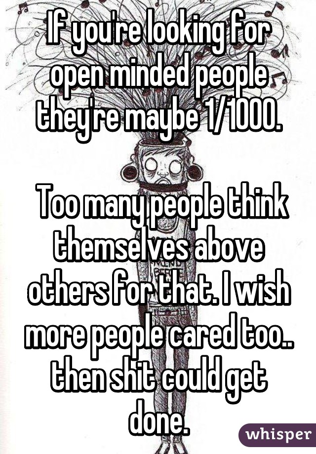 If you're looking for open minded people they're maybe 1/1000.

 Too many people think themselves above others for that. I wish more people cared too.. then shit could get done.