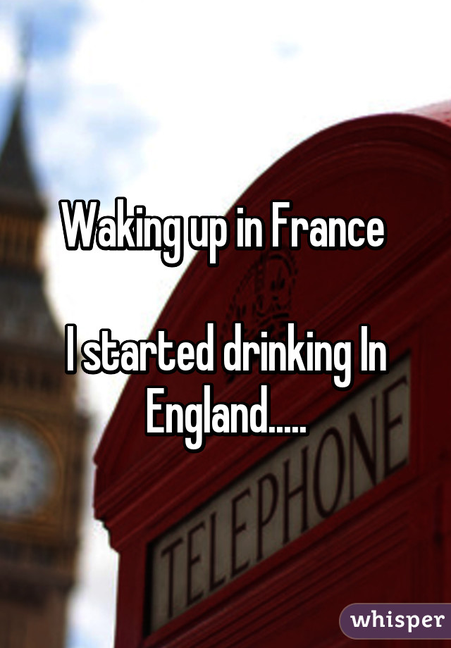 Waking up in France 

I started drinking In England.....