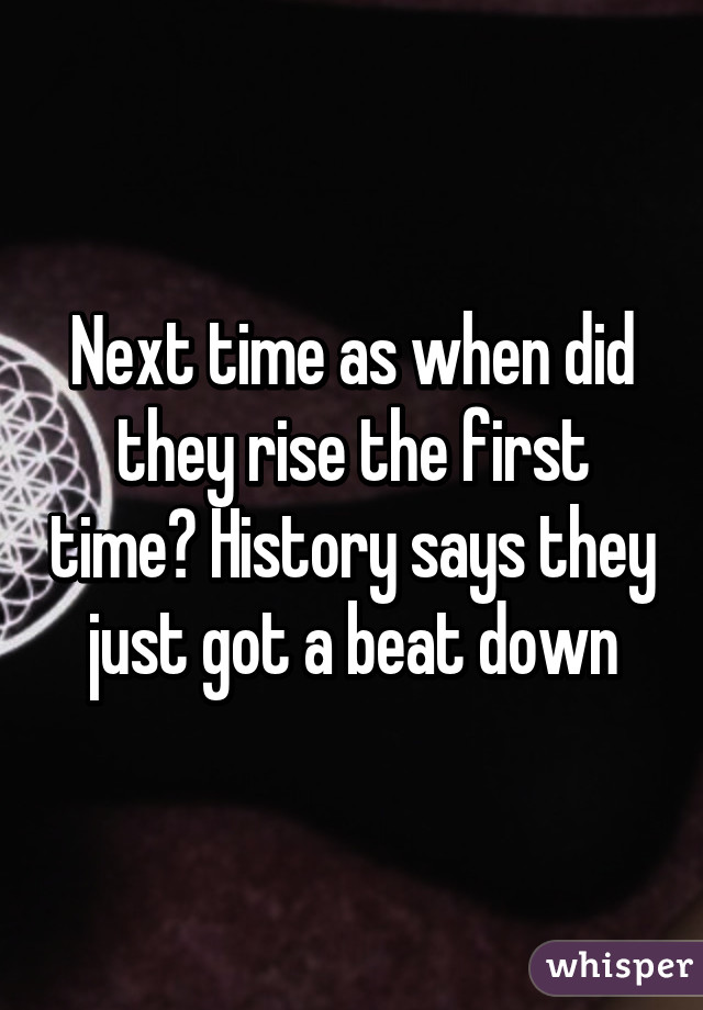 Next time as when did they rise the first time? History says they just got a beat down