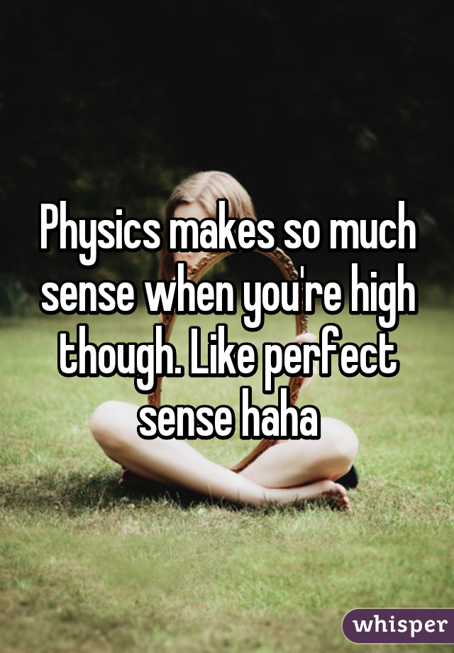 Physics makes so much sense when you're high though. Like perfect sense haha