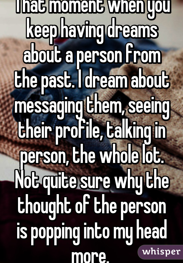 That moment when you keep having dreams about a person from the past. I dream about messaging them, seeing their profile, talking in person, the whole lot. Not quite sure why the thought of the person is popping into my head more. 