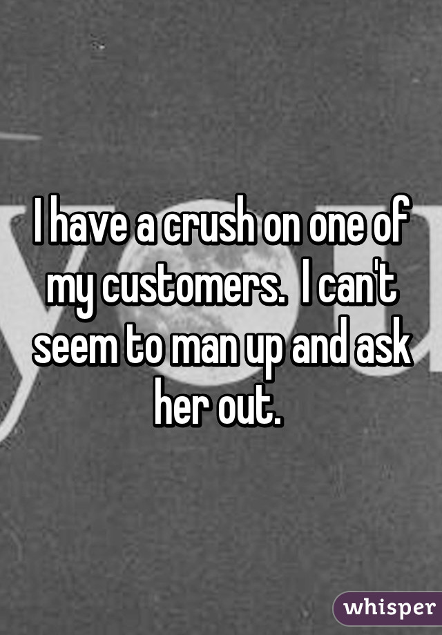 I have a crush on one of my customers.  I can't seem to man up and ask her out. 