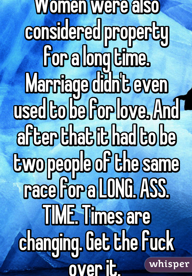 Women were also considered property for a long time. Marriage didn't even used to be for love. And after that it had to be two people of the same race for a LONG. ASS. TIME. Times are changing. Get the fuck over it. 