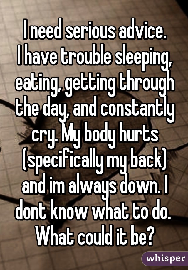 I need serious advice.
I have trouble sleeping, eating, getting through the day, and constantly cry. My body hurts (specifically my back) and im always down. I dont know what to do. 
What could it be?