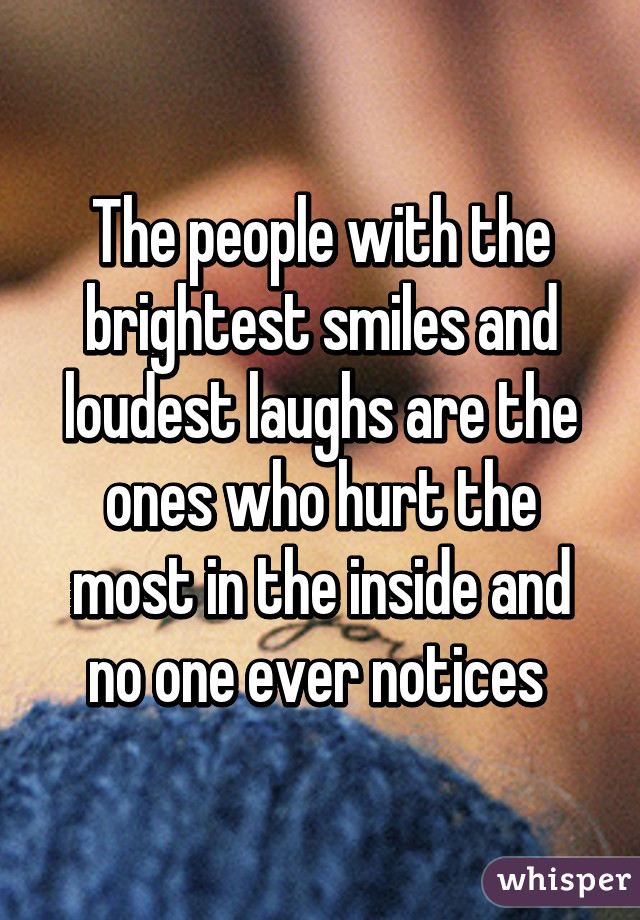 The people with the brightest smiles and loudest laughs are the ones who hurt the most in the inside and no one ever notices 