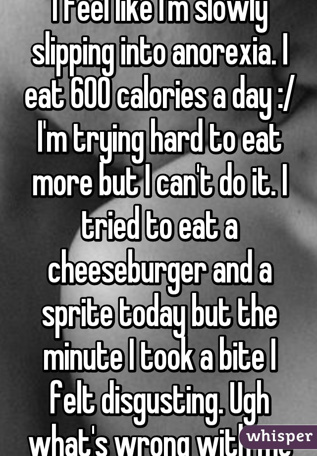 I feel like I'm slowly slipping into anorexia. I eat 600 calories a day :/ I'm trying hard to eat more but I can't do it. I tried to eat a cheeseburger and a sprite today but the minute I took a bite I felt disgusting. Ugh what's wrong with me