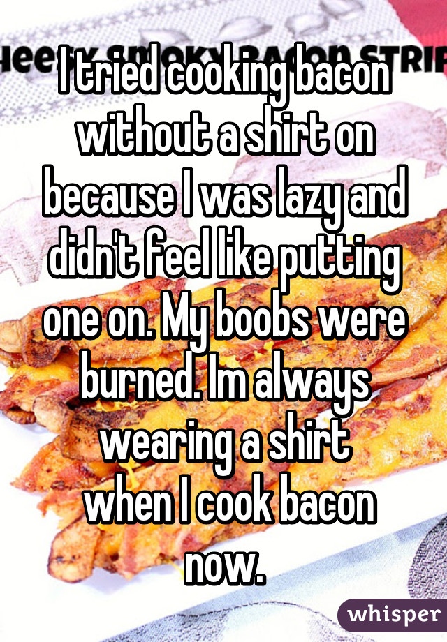 I tried cooking bacon without a shirt on because I was lazy and didn't feel like putting one on. My boobs were burned. Im always wearing a shirt
 when I cook bacon now.