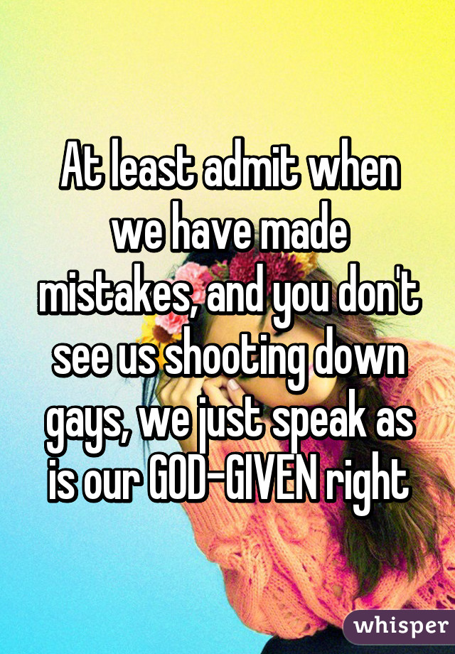 At least admit when we have made mistakes, and you don't see us shooting down gays, we just speak as is our GOD-GIVEN right